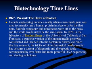 Biotechnology Time LinesBiotechnology Time Lines
nn 19771977 -- Present: The Dawn of BiotechPresent: The Dawn of Biotech
nn Genetic engineering became a reality when a manGenetic engineering became a reality when a man--made gene wasmade gene was
used to manufacture a human protein in a bacteria for the firstused to manufacture a human protein in a bacteria for the first
time. Biotech companies and universities were off to the races,time. Biotech companies and universities were off to the races,
and the world would never be the same again. In 1978, in theand the world would never be the same again. In 1978, in the
laboratory oflaboratory of Herbert BoyerHerbert Boyer at the University of California at Sanat the University of California at San
Francisco, a synthetic version of the human insulin gene wasFrancisco, a synthetic version of the human insulin gene was
constructed and inserted into the bacteriumconstructed and inserted into the bacterium EscheriaEscheria colicoli. Since. Since
that key moment, the trickle of biotechnological developmentsthat key moment, the trickle of biotechnological developments
has become a torrent of diagnostic and therapeutic tools,has become a torrent of diagnostic and therapeutic tools,
accompanied by ever faster and more powerful DNA sequencingaccompanied by ever faster and more powerful DNA sequencing
and cloning techniques.and cloning techniques.
 