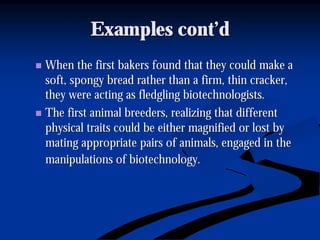 Examples cont’dExamples cont’d
nn When the first bakers found that they could make aWhen the first bakers found that they could make a
soft, spongy bread rather than a firm, thin cracker,soft, spongy bread rather than a firm, thin cracker,
they were acting as fledgling biotechnologists.they were acting as fledgling biotechnologists.
nn The first animal breeders, realizing that differentThe first animal breeders, realizing that different
physical traits could be either magnified or lost byphysical traits could be either magnified or lost by
mating appropriate pairs of animals, engaged in themating appropriate pairs of animals, engaged in the
manipulations of biotechnology.manipulations of biotechnology.
 