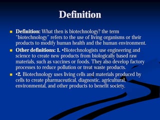 DefinitionDefinition
nn Definition:Definition: What then is biotechnology? the termWhat then is biotechnology? the term
"biotechnology" refers to the use of living organisms or their"biotechnology" refers to the use of living organisms or their
products to modify human health and the humanproducts to modify human health and the human environment.environment.
nn Other definitions: 1.Other definitions: 1. •Biotechnologists use engineering and•Biotechnologists use engineering and
science to create new products from biologically based rawscience to create new products from biologically based raw
materials, such as vaccines or foods. They also develop factorymaterials, such as vaccines or foods. They also develop factory
processes to reduce pollution or treat waste products.processes to reduce pollution or treat waste products.
nn ••2.2. Biotechnology uses living cells and materials produced byBiotechnology uses living cells and materials produced by
cells to create pharmaceutical, diagnostic, agricultural,cells to create pharmaceutical, diagnostic, agricultural,
environmental, and other products to benefit society.environmental, and other products to benefit society.
 