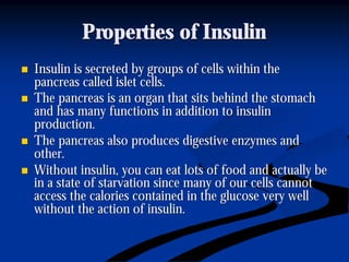 Properties of InsulinProperties of Insulin
nn Insulin is secreted by groups of cells within theInsulin is secreted by groups of cells within the
pancreas called islet cells.pancreas called islet cells.
nn The pancreas is an organ that sits behind the stomachThe pancreas is an organ that sits behind the stomach
and has many functions in addition to insulinand has many functions in addition to insulin
production.production.
nn The pancreas also produces digestive enzymes andThe pancreas also produces digestive enzymes and
other.other.
nn Without insulin, you can eat lots of food and actually beWithout insulin, you can eat lots of food and actually be
in a state of starvation since many of our cells cannotin a state of starvation since many of our cells cannot
access the calories contained in the glucose very wellaccess the calories contained in the glucose very well
without the action of insulin.without the action of insulin.
 