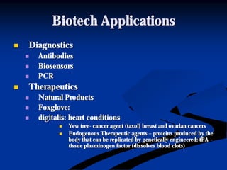 Biotech ApplicationsBiotech Applications
nn DiagnosticsDiagnostics
nn AntibodiesAntibodies
nn BiosensorsBiosensors
nn PCRPCR
nn TherapeuticsTherapeutics
nn Natural ProductsNatural Products
nn Foxglove:Foxglove:
nn digitalis: heart conditionsdigitalis: heart conditions
nn Yew treeYew tree-- cancer agent (taxol) breast and ovarian cancerscancer agent (taxol) breast and ovarian cancers
nn Endogenous Therapeutic agentsEndogenous Therapeutic agents –– proteins produced by theproteins produced by the
body that can be replicated by genetically engineered:body that can be replicated by genetically engineered: tPAtPA ––
tissuetissue plasminogenplasminogen factor (dissolves blood clots)factor (dissolves blood clots)
 
