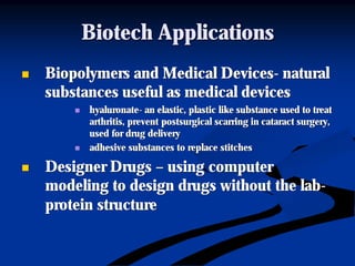 Biotech ApplicationsBiotech Applications
nn Biopolymers and Medical DevicesBiopolymers and Medical Devices-- naturalnatural
substances useful as medical devicessubstances useful as medical devices
nn hyaluronatehyaluronate-- an elastic, plastic like substance used to treatan elastic, plastic like substance used to treat
arthritis, preventarthritis, prevent postsurgicalpostsurgical scarring in cataract surgery,scarring in cataract surgery,
used for drug deliveryused for drug delivery
nn adhesive substances to replace stitchesadhesive substances to replace stitches
nn Designer DrugsDesigner Drugs –– using computerusing computer
modeling to design drugs without the labmodeling to design drugs without the lab--
protein structureprotein structure
 