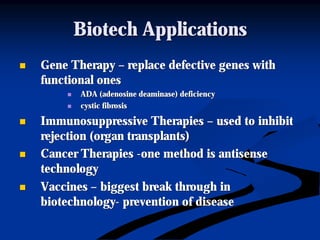 Biotech ApplicationsBiotech Applications
nn Gene TherapyGene Therapy –– replace defective genes withreplace defective genes with
functional onesfunctional ones
nn ADA (adenosineADA (adenosine deaminasedeaminase) deficiency) deficiency
nn cystic fibrosiscystic fibrosis
nn Immunosuppressive TherapiesImmunosuppressive Therapies –– used to inhibitused to inhibit
rejection (organ transplants)rejection (organ transplants)
nn Cancer TherapiesCancer Therapies --one method is antisenseone method is antisense
technologytechnology
nn VaccinesVaccines –– biggest break through inbiggest break through in
biotechnologybiotechnology-- prevention of diseaseprevention of disease
 