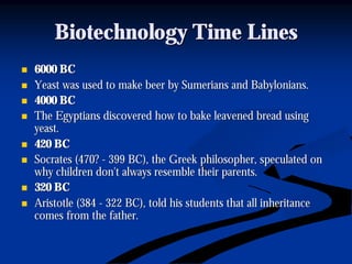 Biotechnology Time LinesBiotechnology Time Lines
nn 6000 BC6000 BC
nn Yeast was used to make beer by Sumerians and Babylonians.Yeast was used to make beer by Sumerians and Babylonians.
nn 4000 BC4000 BC
nn The Egyptians discovered how to bake leavened bread usingThe Egyptians discovered how to bake leavened bread using
yeast.yeast.
nn 420 BC420 BC
nn Socrates (470?Socrates (470? -- 399 BC), the Greek philosopher, speculated on399 BC), the Greek philosopher, speculated on
why children don't always resemble their parents.why children don't always resemble their parents.
nn 320 BC320 BC
nn Aristotle (384Aristotle (384 -- 322 BC), told his students that all inheritance322 BC), told his students that all inheritance
comes from the father.comes from the father.
 