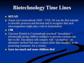 Biotechnology Time LinesBiotechnology Time Lines
nn 1673 AD1673 AD
nn Anton van Leeuwenhoek (1632Anton van Leeuwenhoek (1632 -- 1723), He was the first scientist1723), He was the first scientist
to describe protozoa and bacteria and to recognize that suchto describe protozoa and bacteria and to recognize that such
microorganisms might play a role in fermentation.microorganisms might play a role in fermentation.
nn 17011701
nn GiacomoGiacomo PylariniPylarini inin ConstantiopleConstantiople practiced "inoculation"practiced "inoculation"----
intentionally giving children smallpox to prevent a serious caseintentionally giving children smallpox to prevent a serious case
later in life. Inoculation will compete with "vaccination"later in life. Inoculation will compete with "vaccination"----anan
alternative method that uses cowpox rather than smallpox as thealternative method that uses cowpox rather than smallpox as the
protecting treatmentprotecting treatment----for a century.for a century.
nn Gave too much and some children diedGave too much and some children died
 