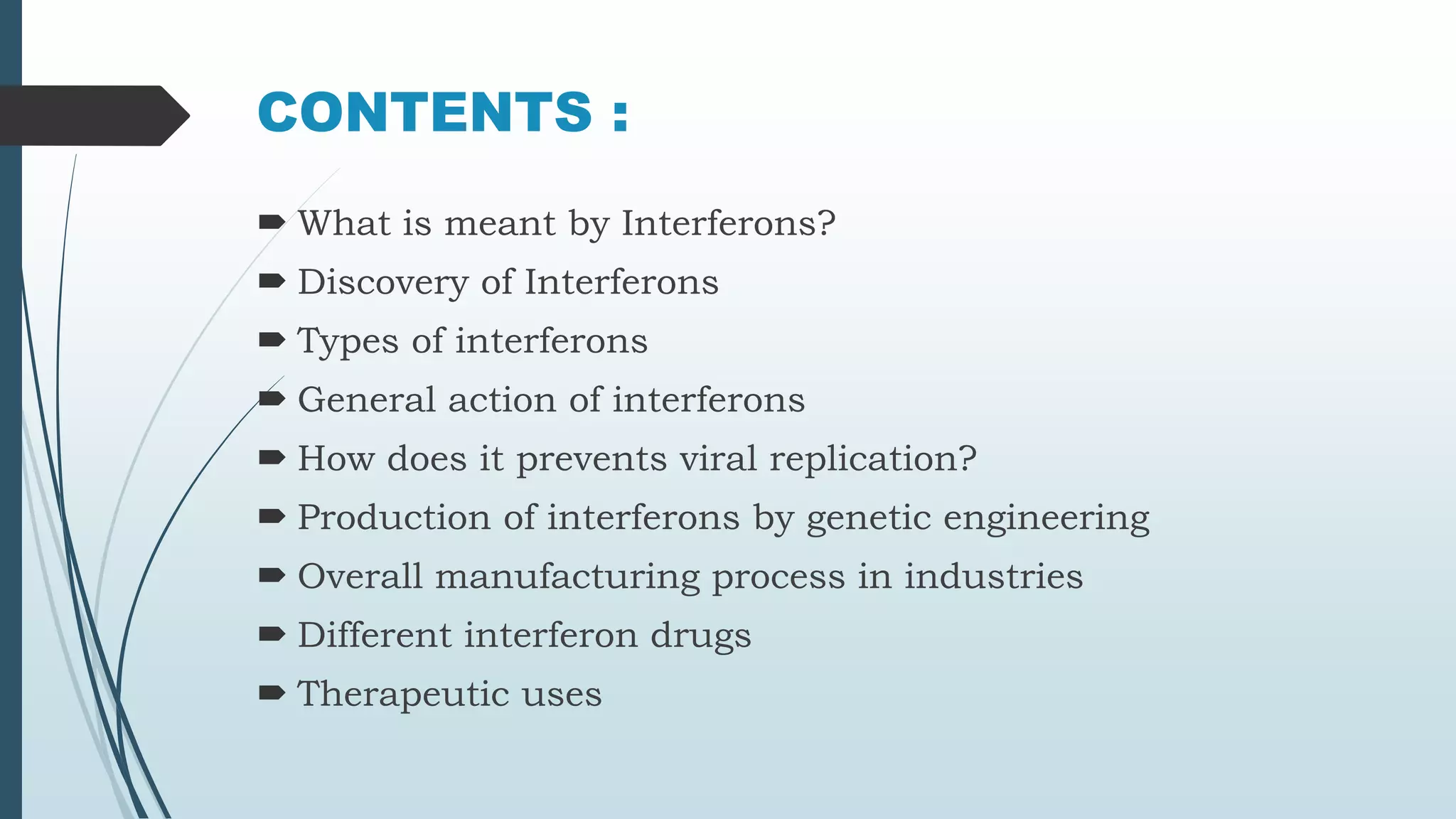 CONTENTS :
What is meant by Interferons?
Discovery of Interferons
Types of interferons
General action of interferons
How does it prevents viral replication?
Production of interferons by genetic engineering
Overall manufacturing process in industries
Different interferon drugs
Therapeutic uses