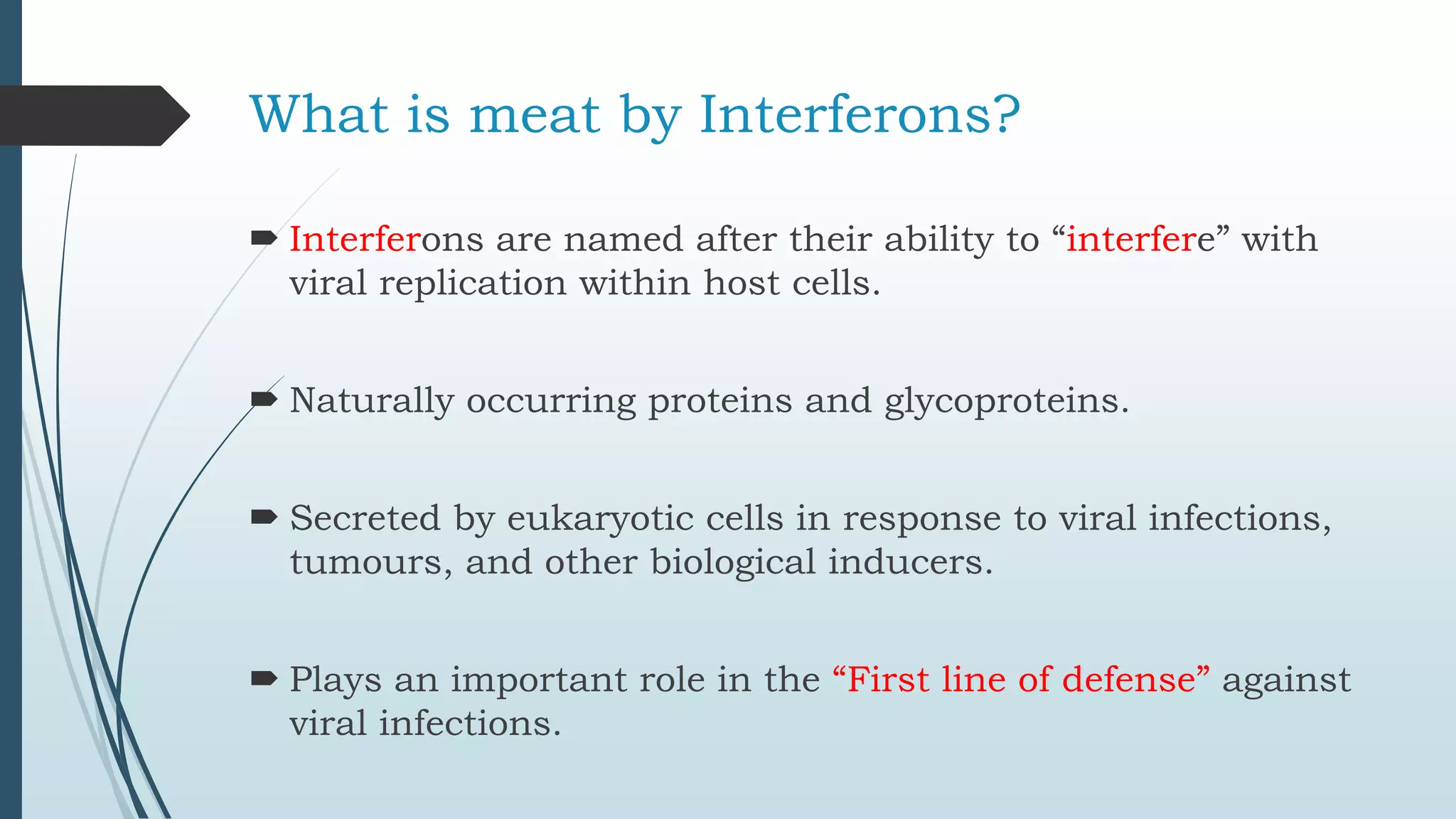 What is meat by Interferons?
 Interferons are named after their ability to “interfere” with
viral replication within host cells.
 Naturally occurring proteins and glycoproteins.
 Secreted by eukaryotic cells in response to viral infections,
tumours, and other biological inducers.
 Plays an important role in the “First line of defense” against
viral infections.
 