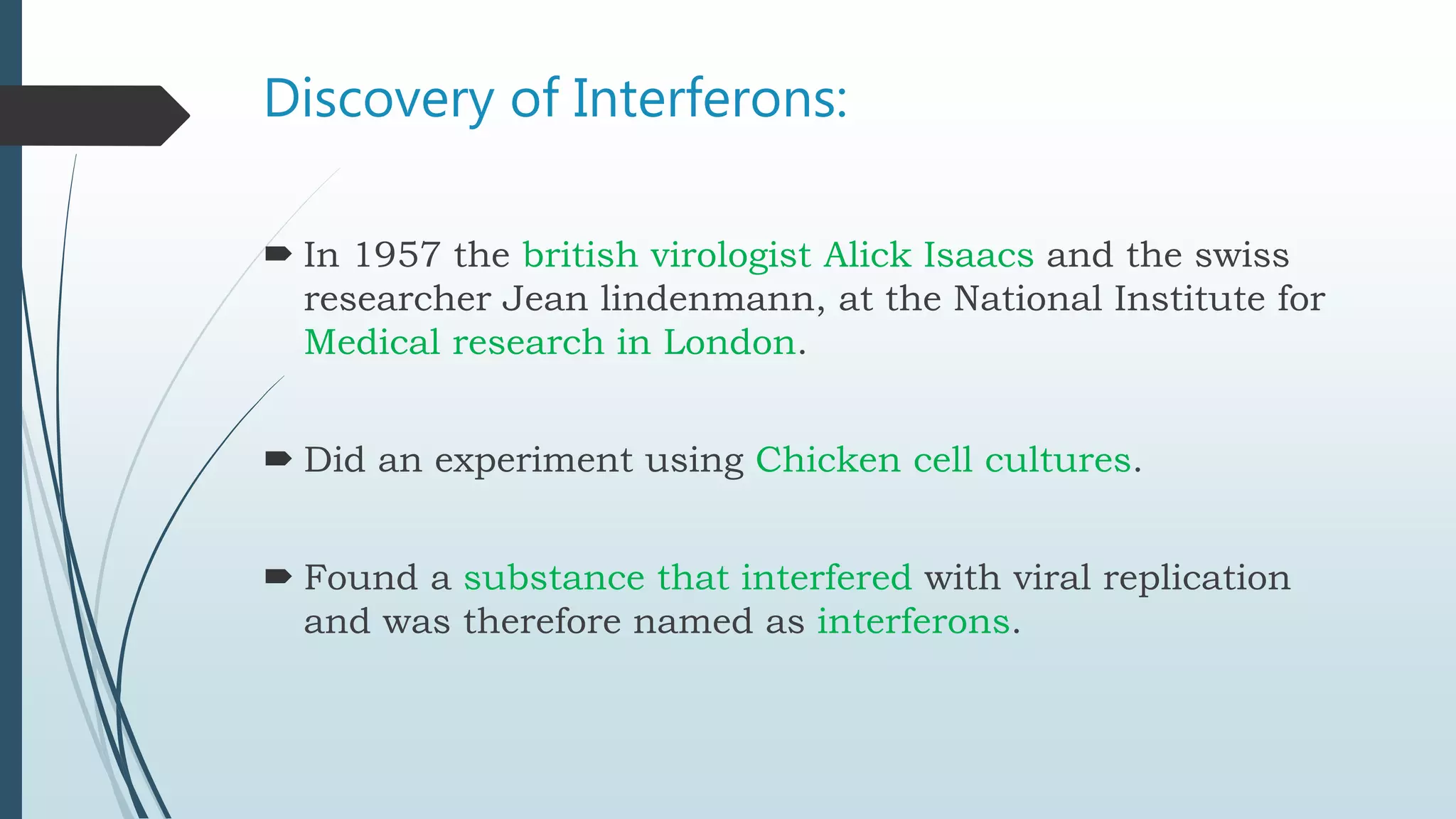 Discovery of Interferons:
In 1957 the british virologist Alick Isaacs and the swiss
researcher Jean lindenmann, at the National Institute for
Medical research in London.
Did an experiment using Chicken cell cultures.
Found a substance that interfered with viral replication
and was therefore named as interferons.