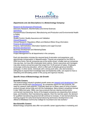 Departments and Job Descriptions in a Biotechnology Company:
Research & Development (Preclinical):
Discovery Research, Bioinformatics and Animal Sciences
Operations:
Process/Product Development, Manufacturing and Production and Environmental Health
& Safety
Quality:
Quality Control, Quality Assurance and Validation
Clinical Research:
Clinical Research, Regulatory Affairs and Medical Affairs/ Drug Information
Finance & Administration:
Finance, Administration, Information Systems and Legal Counsel
Business Development:
Business Development and Marketing/Sales
Project Management:
Project Management for all departments in the company.
Each job description includes the required level of education and experience, and
approximate compensation in Massachusetts.2
Figures are projected for the 2002 to
2004 time frame. Not all companies pay at the levels shown: smaller start-up companies
may pay less, but may offer employees stock options. Senior executives and managers
may also receive annual bonuses that range from 10-25 percent of salary. Employers
encourage continuing education, which is often part of already generous benefits
packages. In other words, individuals with a strong work ethic, who demonstrate a
willingness to expand their knowledge base and leadership skills, can expect to have a
rewarding and stimulating career in this young and vigorous industry.
Specific Areas of Biotechnology Job Growth:
Scientific Careers:
The biotechnology industry's greatest growth areas are research and development (pre-
clinical and clinical) and manufacturing. As companies search for new products, the
need for research staff expands. It typically takes ten to fifteen years to bring a biotech
product through clinical trials and into the marketplace. Many biotech companies formed
in late 1980s and early 1990s now have products that are nearing clinical and/or
commercial manufacturing. Some of the largest companies are expanding their product
base, and therefore, their manufacturing capacity. Over the next two years, the demand
for qualified manufacturing personnel will continue to increase. A new biomanufacturing
training program for entry-level biomanufacturing technicians development is now
offered at Middlesex Community College for incumbent and new workers.3
Non-Scientific Careers:
Biotechnology companies also offer non-scientific career opportunities in marketing and
 