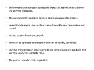 • The immobilization process can lead to increased activity and stability of
the enzyme molecules.
• They are physically confined during a continuous catalytic process.
• Immobilized enzymes are easily recovered from the reaction mixture and
reused.
• Hence, process is more economic.
• They can be operated continuously and can be readily controlled.
• Enzyme immobilization process avoids the contamination in products and
increases enzyme: substrate ratio.
• The products can be easily separated.
 
