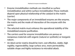Methods of enzyme immobilization
• Enzyme immobilization methods are classified as surface
immobilization and within surface immobilization These methods
depend upon physical relationship of the catalyst to the matrix
(carrier)
• The major components of an immobilized enzyme are the enzyme,
the matrix and the mode of interaction of the enzyme with the
carrier.
• The selected matrix must enhance the operational stability of the
immobilized enzyme purification.
• The carriers used for enzyme immobilization are porous or
nonporous materials with organic (natural or synthetic) or inorganic
nature.
• An ideal carrier matrix should be inert, cost effective, stable, high
regidity, regenerability, large surface area, more permeability,
suitable shape and highly resistance to microbial attack.
 