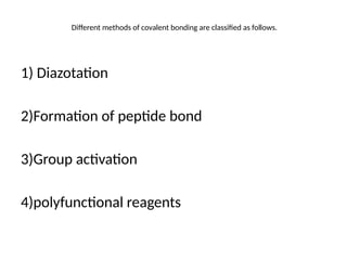 Different methods of covalent bonding are classified as follows.
1) Diazotation
2)Formation of peptide bond
3)Group activation
4)polyfunctional reagents
 