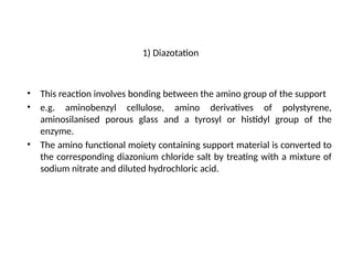 1) Diazotation
• This reaction involves bonding between the amino group of the support
• e.g. aminobenzyl cellulose, amino derivatives of polystyrene,
aminosilanised porous glass and a tyrosyl or histidyl group of the
enzyme.
• The amino functional moiety containing support material is converted to
the corresponding diazonium chloride salt by treating with a mixture of
sodium nitrate and diluted hydrochloric acid.
 