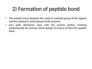 2) Formation of peptide bond
• The reaction occurs between the amino or carboxyl groups of the support
and the carboxyl or amino groups of the enzymes.
• Acyl azide derivatives react with the enzyme protein involving
predominantly the primary amino groups of enzyme to form the peptide
bond.
 