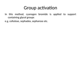 Group activation
In this method, cyanogen bromide is applied to support
containing glycol groups
e.g. cellulose, sephadex, sepharose etc.
 