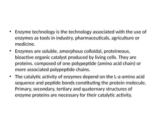 • Enzyme technology is the technology associated with the use of
enzymes as tools in industry, pharmaceuticals, agriculture or
medicine.
• Enzymes are soluble, amorphous colloidal, proteineous,
bioactive organic catalyst produced by living cells. They are
proteins. composed of one polypeptide (amino acid chain) or
more associated polypeptide chains.
• The catalytic activity of enzymes depend on the L-a-amino acid
sequence and peptide bonds constituting the protein molecule.
Primary, secondary, tertiary and quaternary structures of
enzyme proteins are necessary for their catalytic activity.
 