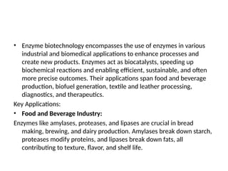 • Enzyme biotechnology encompasses the use of enzymes in various
industrial and biomedical applications to enhance processes and
create new products. Enzymes act as biocatalysts, speeding up
biochemical reactions and enabling efficient, sustainable, and often
more precise outcomes. Their applications span food and beverage
production, biofuel generation, textile and leather processing,
diagnostics, and therapeutics.
Key Applications:
• Food and Beverage Industry:
Enzymes like amylases, proteases, and lipases are crucial in bread
making, brewing, and dairy production. Amylases break down starch,
proteases modify proteins, and lipases break down fats, all
contributing to texture, flavor, and shelf life.
 