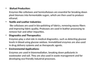 • Biofuel Production:
Enzymes like cellulases and hemicellulases are essential for breaking down
plant biomass into fermentable sugars, which are then used to produce
ethanol.
• Textile and Leather Industries:
like cellulases are used in bio-polishing of fabrics, removing excess fibers
and improving fabric quality. Proteases are used in leather processing to
remove hair and other impurities.
• Diagnostics and Therapeutics:
Enzymes play a vital role in medical diagnostics, such as detecting glucose
levels in blood using glucose oxidase. Immobilized enzymes are also used
in drug delivery systems and as therapeutic agents.
• Environmental Applications:
Enzymes are used in bioremediation, breaking down pollutants in
wastewater and soil. They are also used in waste management and for
developing eco-friendly industrial processes.
 