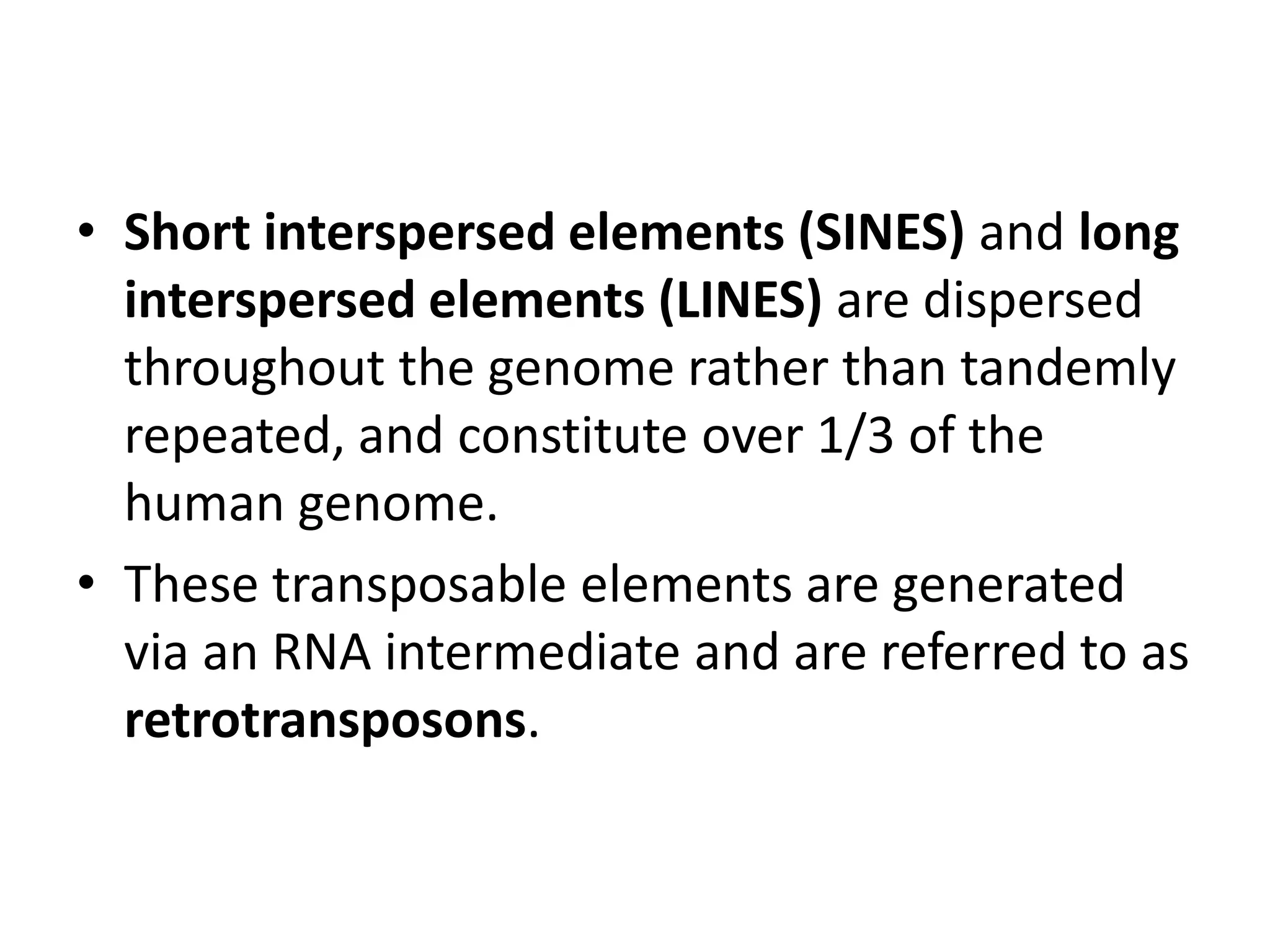 • Short interspersed elements (SINES) and long
interspersed elements (LINES) are dispersed
throughout the genome rather than tandemly
repeated, and constitute over 1/3 of the
human genome.
• These transposable elements are generated
via an RNA intermediate and are referred to as
retrotransposons.

 