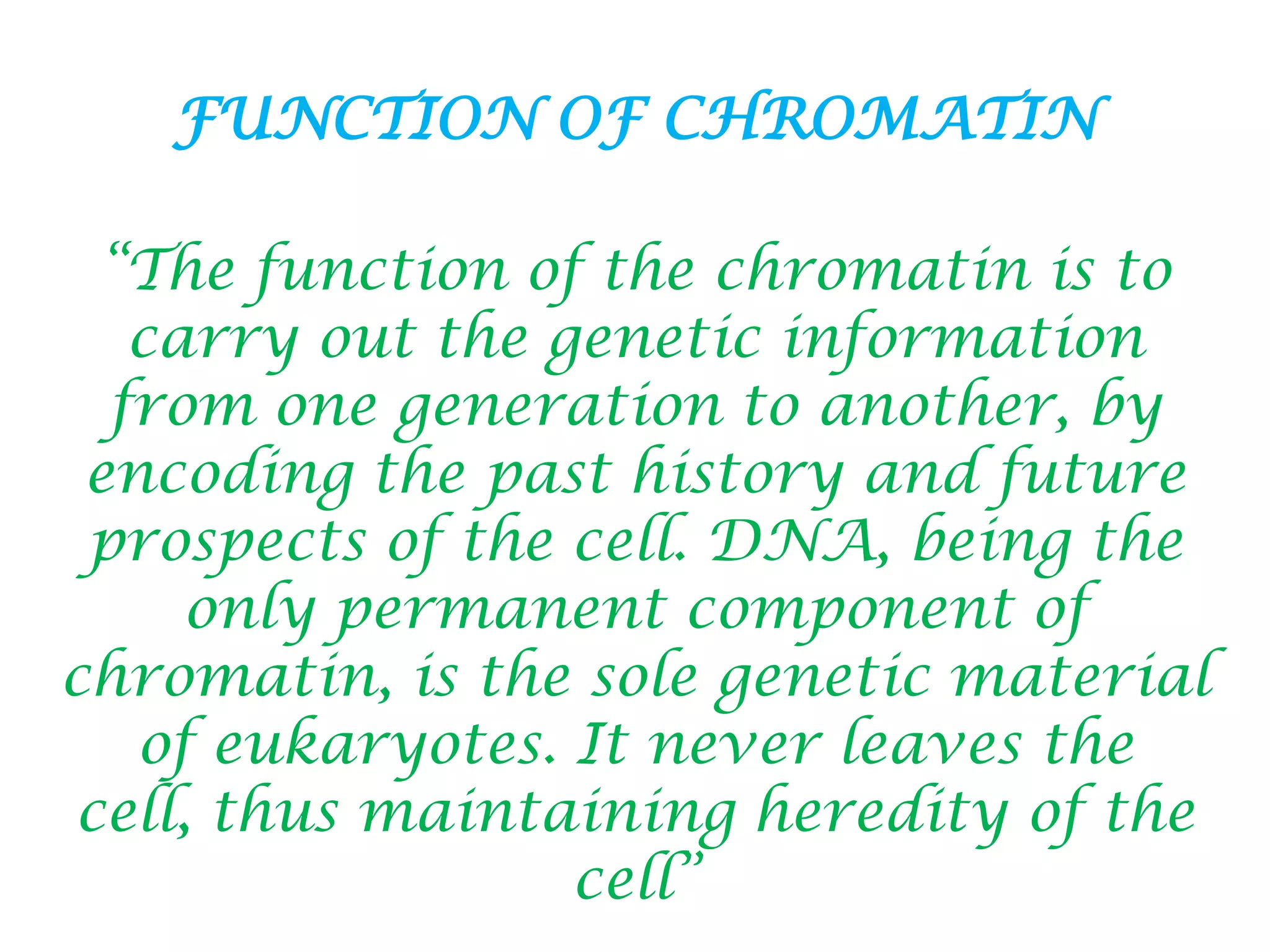 FUNCTION OF CHROMATIN
“The function of the chromatin is to
carry out the genetic information
from one generation to another, by
encoding the past history and future
prospects of the cell. DNA, being the
only permanent component of
chromatin, is the sole genetic material
of eukaryotes. It never leaves the
cell, thus maintaining heredity of the
cell”

 