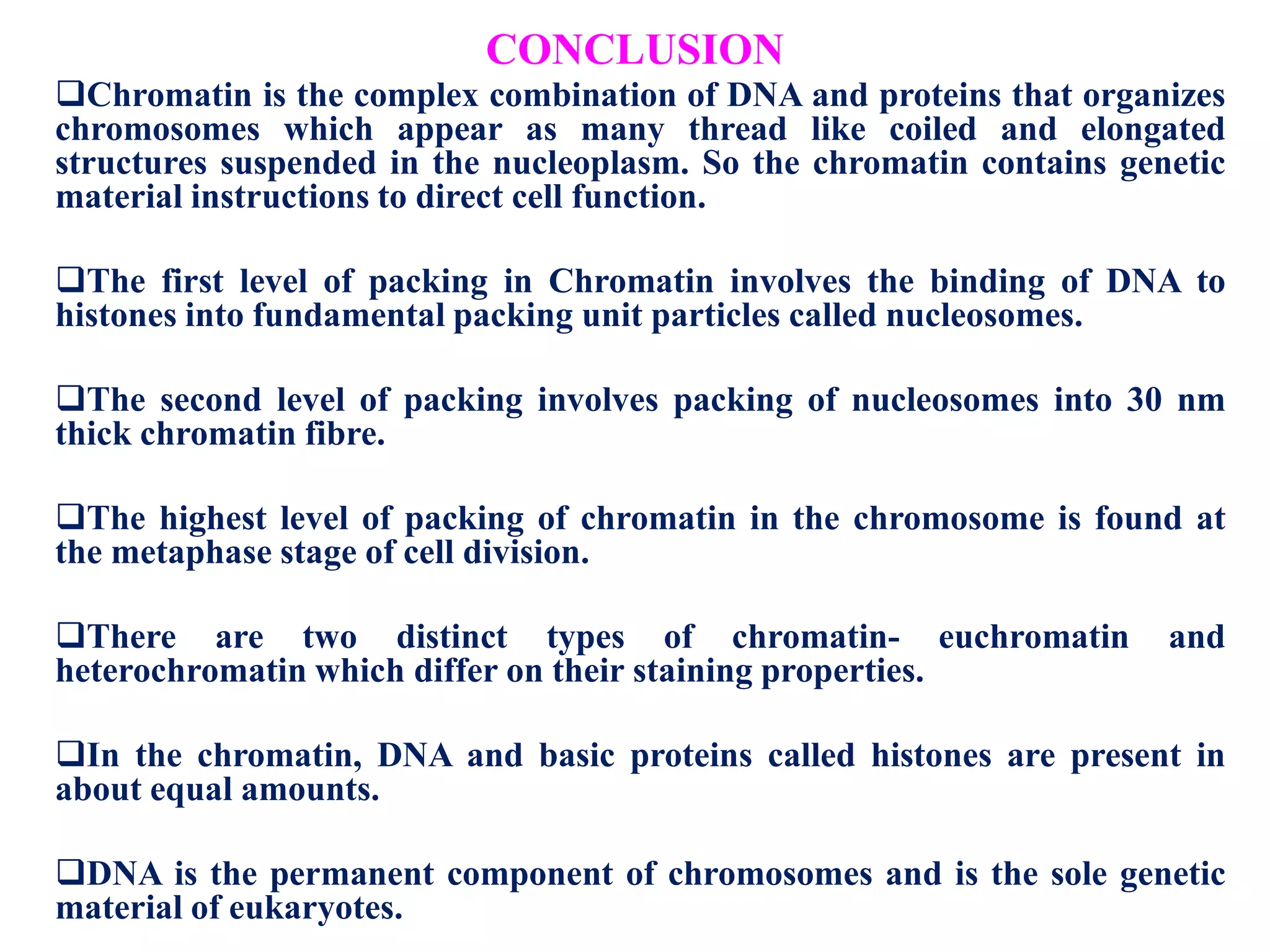 CONCLUSION
Chromatin is the complex combination of DNA and proteins that organizes
chromosomes which appear as many thread like coiled and elongated
structures suspended in the nucleoplasm. So the chromatin contains genetic
material instructions to direct cell function.
The first level of packing in Chromatin involves the binding of DNA to
histones into fundamental packing unit particles called nucleosomes.
The second level of packing involves packing of nucleosomes into 30 nm
thick chromatin fibre.
The highest level of packing of chromatin in the chromosome is found at
the metaphase stage of cell division.
There are two distinct types of chromatin- euchromatin
heterochromatin which differ on their staining properties.

and

In the chromatin, DNA and basic proteins called histones are present in
about equal amounts.
DNA is the permanent component of chromosomes and is the sole genetic
material of eukaryotes.

 