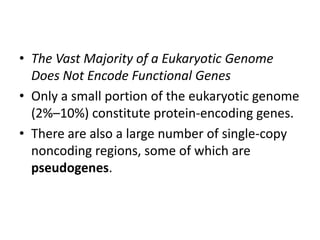 • The Vast Majority of a Eukaryotic Genome
Does Not Encode Functional Genes
• Only a small portion of the eukaryotic genome
(2%–10%) constitute protein-encoding genes.
• There are also a large number of single-copy
noncoding regions, some of which are
pseudogenes.

 