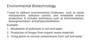 Environmental Biotechnology
used to address environmental challenges, such as waste
management, pollution control, and renewable energy
production. It includes techniques such as bioremediation,
bioaugmentation, and phytoremediation.
Example:
1. Breakdown of pollutants in soil and water
2. Production of biogas from organic waste materials
3. Using plants to remove contaminants from soil and water
 