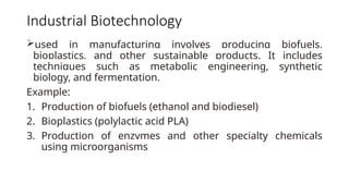 Industrial Biotechnology
used in manufacturing involves producing biofuels,
bioplastics, and other sustainable products. It includes
techniques such as metabolic engineering, synthetic
biology, and fermentation.
Example:
1. Production of biofuels (ethanol and biodiesel)
2. Bioplastics (polylactic acid PLA)
3. Production of enzymes and other specialty chemicals
using microorganisms
 