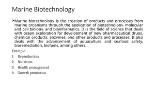Marine Biotechnology
Marine biotechnology is the creation of products and processes from
marine organisms through the application of biotechnology, molecular
and cell biology, and bioinformatics. It is the field of science that deals
with ocean exploration for development of new pharmaceutical drugs,
chemical products, enzymes, and other products and processes. It also
deals with the advancement of aquaculture and seafood safety,
bioremediation, biofuels, among others.
Example:
1. Reproduction
2. Nutrition
3. Health management
4. Growth promotion
 