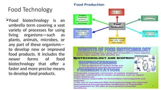 Food Technology
Food biotechnology is an
umbrella term covering a vast
variety of processes for using
living organisms—such as
plants, animals, microbes, or
any part of these organisms—
to develop new or improved
food products. It includes the
newer forms of food
biotechnology that offer a
faster and more precise means
to develop food products.
 
