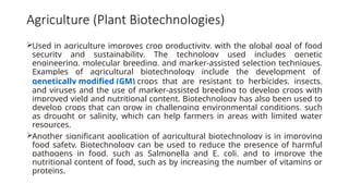 Agriculture (Plant Biotechnologies)
Used in agriculture improves crop productivity, with the global goal of food
security and sustainability. The technology used includes genetic
engineering, molecular breeding, and marker-assisted selection techniques.
Examples of agricultural biotechnology include the development of
genetically modified (GM) crops that are resistant to herbicides, insects,
and viruses and the use of marker-assisted breeding to develop crops with
improved yield and nutritional content. Biotechnology has also been used to
develop crops that can grow in challenging environmental conditions, such
as drought or salinity, which can help farmers in areas with limited water
resources.
Another significant application of agricultural biotechnology is in improving
food safety. Biotechnology can be used to reduce the presence of harmful
pathogens in food, such as Salmonella and E. coli, and to improve the
nutritional content of food, such as by increasing the number of vitamins or
proteins.
 