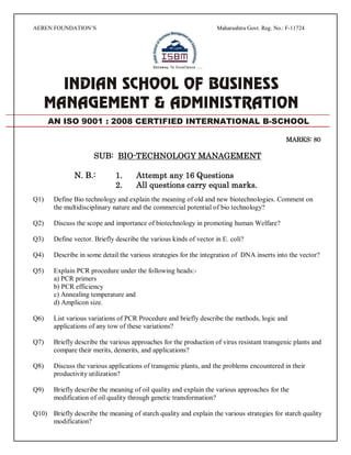 AEREN FOUNDATION’S Maharashtra Govt. Reg. No.: F-11724
MARKS: 80
SUB: BIO-TECHNOLOGY MANAGEMENT
N. B.: 1. Attempt any 16 Questions
2. All questions carry equal marks.
Q1) Define Bio technology and explain the meaning of old and new biotechnologies. Comment on
the multidisciplinary nature and the commercial potential of bio technology?
Q2) Discuss the scope and importance of biotechnology in promoting human Welfare?
Q3) Define vector. Briefly describe the various kinds of vector in E. coli?
Q4) Describe in some detail the various strategies for the integration of DNA inserts into the vector?
Q5) Explain PCR procedure under the following heads:-
a) PCR primers
b) PCR efficiency
c) Annealing temperature and
d) Amplicon size.
Q6) List various variations of PCR Procedure and briefly describe the methods, logic and
applications of any tow of these variations?
Q7) Briefly describe the various approaches for the production of virus resistant transgenic plants and
compare their merits, demerits, and applications?
Q8) Discuss the various applications of transgenic plants, and the problems encountered in their
productivity utilization?
Q9) Briefly describe the meaning of oil quality and explain the various approaches for the
modification of oil quality through genetic transformation?
Q10) Briefly describe the meaning of starch quality and explain the various strategies for starch quality
modification?
AN ISO 9001 : 2008 CERTIFIED INTERNATIONAL B-SCHOOL
 