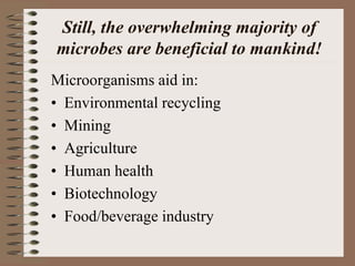 Still, the overwhelming majority of
microbes are beneficial to mankind!
Microorganisms aid in:
• Environmental recycling
• Mining
• Agriculture
• Human health
• Biotechnology
• Food/beverage industry
 