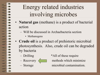 Energy related industries
involving microbes
• Natural gas (methane) is a product of bacterial
action
– Will be discussed in Archaebacteria section
• Methanogens
• Crude oil is a product of prehistoric microbial
photosynthesis. Also, crude oil can be degraded
by bacteria
– Drilling *All of these require
– Recovery methods which minimize
– Storage microbial contamination.
 
