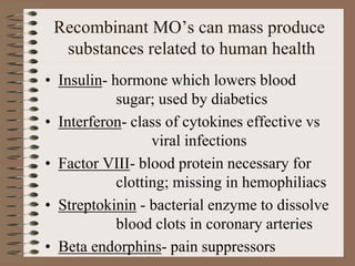 Recombinant MO’s can mass produce
substances related to human health
• Insulin- hormone which lowers blood
sugar; used by diabetics
• Interferon- class of cytokines effective vs
viral infections
• Factor VIII- blood protein necessary for
clotting; missing in hemophiliacs
• Streptokinin - bacterial enzyme to dissolve
blood clots in coronary arteries
• Beta endorphins- pain suppressors
 