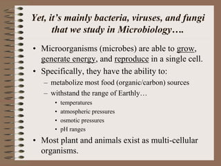 Yet, it’s mainly bacteria, viruses, and fungi
that we study in Microbiology….
• Microorganisms (microbes) are able to grow,
generate energy, and reproduce in a single cell.
• Specifically, they have the ability to:
– metabolize most food (organic/carbon) sources
– withstand the range of Earthly…
• temperatures
• atmospheric pressures
• osmotic pressures
• pH ranges
• Most plant and animals exist as multi-cellular
organisms.
 