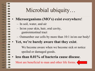 Microbial ubiquity…
• Microorganisms (MO’s) exist everywhere!
– In soil, water, and air
– In/on your skin, hair, oral cavity,
gastrointestinal tract
– Outnumber our cells by more than 10:1 in/on our body!
• Yet, we’re barely aware that they exist.
We become aware when we become sick or notice
spoiled or damaged goods.
• less than 0.01% of bacteria cause disease.
Most are beneficial to man and other life forms.
 