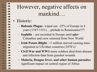 However, negative affects on
mankind…
• Historic:
– Bubonic Plague- wiped out ~25% of Europe in 4
years (1347-1351)….prelude to Renaissance???
– Syphilis – not recorded in Europe until after
Columbus and crew returned from New World
– Irish Potato Blight- >1 million starved causing mass
migration to US/other countries (1870’s)
– Civil War and WW1-more soldiers died from disease
and infection than from gunshot wounds
– Malaria, Dengue fever, and other human parasites
significant impact on central region of Africa
 