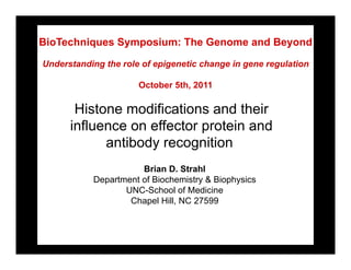 BioTechniques Symposium: The Genome and Beyond

Understanding the role of epigenetic change in gene regulation

                      October 5th, 2011

       Histone modifications and their
      influence on effector protein and
            antibody recognition
                      Brian D. Strahl
           Department of Biochemistry & Biophysics
                  UNC-School of Medicine
                   Chapel Hill, NC 27599
 