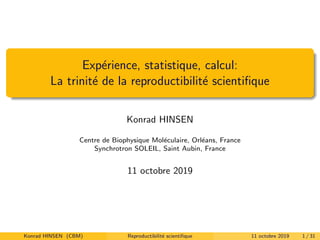 Exp´erience, statistique, calcul:
La trinit´e de la reproductibilit´e scientiﬁque
Konrad HINSEN
Centre de Biophysique Mol´eculaire, Orl´eans, France
Synchrotron SOLEIL, Saint Aubin, France
11 octobre 2019
Konrad HINSEN (CBM) Reproductibilit´e scientiﬁque 11 octobre 2019 1 / 31
 