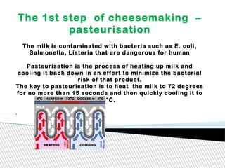 The 1st step of cheesemaking –
pasteurisation
The milk is contaminated with bacteria such as E. coli,
Salmonella, Listeria that are dangerous for human
Pasteurisation is the process of heating up milk and
cooling it back down in an effort to minimize the bacterial
risk of that product.
The key to pasteurisation is to heat the milk to 72 degrees
for no more than 15 seconds and then quickly cooling it to
4°C.
.
 