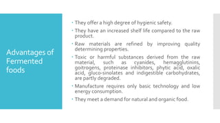 Advantages of
Fermented
foods
 They offer a high degree of hygienic safety.
 They have an increased shelf life compared to the raw
product.
 Raw materials are refined by improving quality
determining properties.
 Toxic or harmful substances derived from the raw
material, such as cyanides, hemagglutinins,
goitrogens, proteinase inhibitors, phytic acid, oxalic
acid, gluco-sinolates and indigestible carbohydrates,
are partly degraded.
 Manufacture requires only basic technology and low
energy consumption.
 They meet a demand for natural and organic food.
 