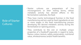 Role ofStarter
Cultures
 Starter cultures are preparations of live
microorganisms or their resting forms, whose
metabolic activity has desired effects in the
fermentation substrate, the food.
 They have mainly technological function in the food
manufacturing and are used as food ingredients at one
or more stages in the food manufacturing process
developing the desired metabolic activity during the
fermentation or ripening process.
 They contribute to the one or multiple unique
properties of a foodstuff especially in regard to taste,
flavour, colour, texture, safety, preservation, nutritional
value, wholesomeness and/or health benefits.
 