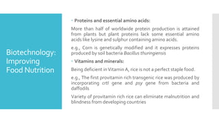 Biotechnology:
Improving
Food Nutrition
 Proteins and essential amino acids:
More than half of worldwide protein production is attained
from plants but plant proteins lack some essential amino
acids like lysine and sulphur containing amino acids.
e.g., Corn is genetically modified and it expresses proteins
produced by soil bacteria Bacillus thuringiensis
 Vitamins and minerals:
Being deficient inVitamin A, rice is not a perfect staple food.
e.g., The first provitamin rich transgenic rice was produced by
incorporating crtI gene and psy gene from bacteria and
daffodils
Variety of provitamin rich rice can eliminate malnutrition and
blindness from developing countries
 