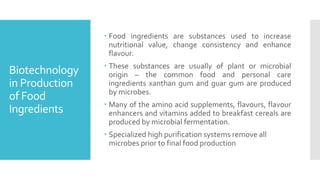 Biotechnology
in Production
of Food
Ingredients
 Food ingredients are substances used to increase
nutritional value, change consistency and enhance
flavour.
 These substances are usually of plant or microbial
origin – the common food and personal care
ingredients xanthan gum and guar gum are produced
by microbes.
 Many of the amino acid supplements, flavours, flavour
enhancers and vitamins added to breakfast cereals are
produced by microbial fermentation.
 Specialized high purification systems remove all
microbes prior to final food production
 