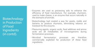 Biotechnology
in Production
of Food
Ingredients
(in contd).
 Enzymes are used as processing aids to enhance the
efficiency of food manufacture. For example, chymosin,
used to make cheese, is an enzyme that occurs naturally in
the stomachs of animals.
 Biotechnology had created a way for yeasts, molds and
bacteria to produce chymosin, eliminating reliance on
livestock for this enzyme.
 Flavouring agents, organic acids, food additives and amino
acids are all metabolites of microorganisms during
fermentation processes.
 Microbial fermentation processes are therefore
commercially exploited for production of these food
ingredients.
 