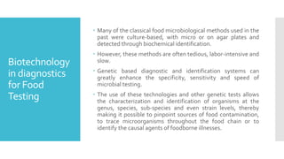 Biotechnology
in diagnostics
for Food
Testing
 Many of the classical food microbiological methods used in the
past were culture-based, with micro or on agar plates and
detected through biochemical identification.
 However, these methods are often tedious, labor-intensive and
slow.
 Genetic based diagnostic and identification systems can
greatly enhance the specificity, sensitivity and speed of
microbial testing.
 The use of these technologies and other genetic tests allows
the characterization and identification of organisms at the
genus, species, sub-species and even strain levels, thereby
making it possible to pinpoint sources of food contamination,
to trace microorganisms throughout the food chain or to
identify the causal agents of foodborne illnesses.
 