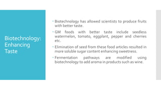 Biotechnology:
Enhancing
Taste
 Biotechnology has allowed scientists to produce fruits
with better taste.
 GM foods with better taste include seedless
watermelon, tomato, eggplant, pepper and cherries
etc.
 Elimination of seed from these food articles resulted in
more soluble sugar content enhancing sweetness.
 Fermentation pathways are modified using
biotechnology to add aroma in products such as wine.
 