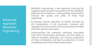 Advanced
Approach:
Metabolic
Engineering
 Metabolic engineering, a new approach involving the
targeted and purposeful manipulation of the metabolic
pathways of an organism, is being widely researched to
improve the quality and yields of these food
ingredients.
 It typically involves alteration of cellular activities by
the manipulation of the enzymatic, transport and
regulatory functions of the cell using recombinant DNA
and other genetic techniques.
 Understanding the metabolic pathways associated
with these fermentation processes, and the ability to
redirect metabolic pathways, can increase production
of these metabolites and lead to production of novel
metabolites and a diversified product base.
 