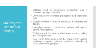 GM enzymes
used in food
industry
 Catalase used in mayonnaise production and it
removes hydrogen peroxide.
 Chymosin useful in cheese production as it coagulates
milk.
 Glucose oxidase is used in baking as it stabilizes the
dough.
 ɑ-amylase converts starch into maltose and used in
baking for sweetness.
 Protease used for meat tenderization process, baking
and dairy products
 Juice yields from apples can be improved by adding
pectinase enzymes that are produced naturally by
strain of mould Aspergillus.
 